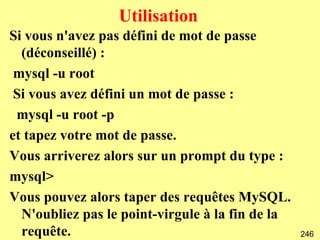 Utilisation
Si vous n'avez pas défini de mot de passe
  (déconseillé) :
 mysql -u root
 Si vous avez défini un mot de passe :
 mysql -u root -p
et tapez votre mot de passe.
Vous arriverez alors sur un prompt du type :
mysql>
Vous pouvez alors taper des requêtes MySQL.
  N'oubliez pas le point-virgule à la fin de la
  requête.                                        246
 