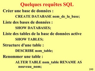 Quelques requêtes SQL
Créer une base de données :
       CREATE DATABASE nom_de_la_base;
Liste des bases de données :
       SHOW DATABASES;
Liste des tables de la base de données active
       SHOW TABLES;
Structure d'une table :
       DESCRIBE nom_table;
Renommer une table :
       ALTER TABLE nom_table RENAME AS
        nouveau_nom;
                                                249
 