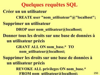 Quelques requêtes SQL
Créer un un utilisateur
      CREATE user "nom_utilisateur"@"localhost";
Supprimer un utilisateur
      DROP user nom_utilisateur@localhost;
Donner tous les droits sur une base de données à
 un utilisateur précis
      GRANT ALL ON nom_base.* TO
       nom_utilisateur@localhost;
Supprimer les droits sur une base de données à
  un utilisateur précis
      REVOKE ALL privileges ON nom_base.*
       FROM nom_utilisateur@localhost;           250
 