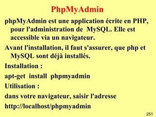 PhpMyAdmin
phpMyAdmin est une application écrite en PHP,
  pour l'administration de MySQL. Elle est
  accessible via un navigateur.
Avant l'installation, il faut s'assurer, que php et
  MySQL sont déjà installés.
Installation :
apt-get install phpmyadmin
Utilisation :
dans votre navigateur, saisir l'adresse
http://localhost/phpmyadmin
                                                  251
 