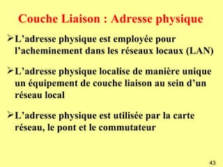 Couche Liaison : Adresse physique
L’adresse physique est employée pour
 l’acheminement dans les réseaux locaux (LAN)

L’adresse physique localise de manière unique
 un équipement de couche liaison au sein d’un
 réseau local

L’adresse physique est utilisée par la carte
 réseau, le pont et le commutateur


                                                43
 
