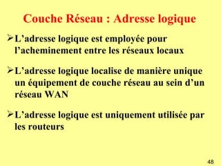 Couche Réseau : Adresse logique
L’adresse logique est employée pour
 l’acheminement entre les réseaux locaux

L’adresse logique localise de manière unique
 un équipement de couche réseau au sein d’un
 réseau WAN

L’adresse logique est uniquement utilisée par
 les routeurs


                                                 48
 