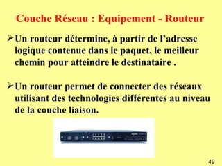 Couche Réseau : Equipement - Routeur
Un routeur détermine, à partir de l’adresse
 logique contenue dans le paquet, le meilleur
 chemin pour atteindre le destinataire .

Un routeur permet de connecter des réseaux
 utilisant des technologies différentes au niveau
 de la couche liaison.




                                                49
 