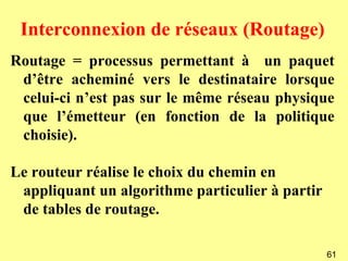Interconnexion de réseaux (Routage)
Routage = processus permettant à un paquet
 d’être acheminé vers le destinataire lorsque
 celui-ci n’est pas sur le même réseau physique
 que l’émetteur (en fonction de la politique
 choisie).

Le routeur réalise le choix du chemin en
 appliquant un algorithme particulier à partir
 de tables de routage.

                                                 61
 