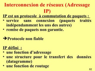 Interconnexion de réseaux (Adressage
                IP)
IP est un protocole à commutation de paquets :
• service sans connexion (paquets traités
  indépendamment les uns des autres)
• remise de paquets non garantie.

Protocole non fiable

IP défini :
• une fonction d’adressage
• une structure pour le transfert des données
  (datagramme)
• une fonction de routage
                                            62
 
