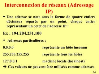 Interconnexion de réseaux (Adressage
                 IP)
3   Une adresse se note sous la forme de quatre entiers
    décimaux séparés par un point, chaque entier
    représentant un octet de l'adresse IP :
Ex : 194.204.231.100
3   Adresses particulières :
0.0.0.0                  représente un hôte inconnu
255.255.255.255          représente tous les hôtes
127.0.0.1             machine locale (localhost)
 Ces valeurs ne peuvent être utilisées comme adresses
                                                      64
 