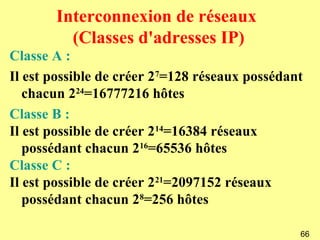 Interconnexion de réseaux
         (Classes d'adresses IP)
Classe A :
Il est possible de créer 27=128 réseaux possédant
   chacun 224=16777216 hôtes
Classe B :
Il est possible de créer 214=16384 réseaux
   possédant chacun 216=65536 hôtes
Classe C :
Il est possible de créer 221=2097152 réseaux
   possédant chacun 28=256 hôtes

                                                66
 