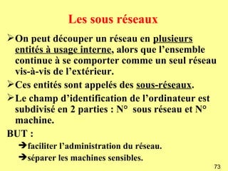 Les sous réseaux
On peut découper un réseau en plusieurs
 entités à usage interne, alors que l’ensemble
 continue à se comporter comme un seul réseau
 vis-à-vis de l’extérieur.
Ces entités sont appelés des sous-réseaux.
Le champ d’identification de l’ordinateur est
 subdivisé en 2 parties : N° sous réseau et N°
 machine.
BUT :
  faciliter l’administration du réseau.
  séparer les machines sensibles.
                                             73
 
