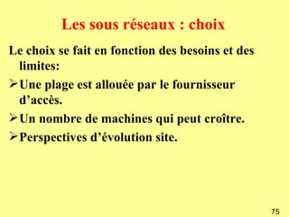 Les sous réseaux : choix
Le choix se fait en fonction des besoins et des
  limites:
 Une plage est allouée par le fournisseur
  d’accès.
 Un nombre de machines qui peut croître.
 Perspectives d’évolution site.




                                                  75
 