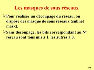 Les masques de sous réseaux
Pour réaliser un découpage du réseau, on
 dispose des masque de sous réseaux (subnet
 mask).
Sans découpage, les bits correspondant au N°
 réseau sont tous mis à 1, les autres à 0.




                                                77
 