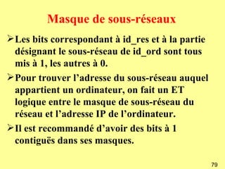 Masque de sous-réseaux
Les bits correspondant à id_res et à la partie
 désignant le sous-réseau de id_ord sont tous
 mis à 1, les autres à 0.
Pour trouver l’adresse du sous-réseau auquel
 appartient un ordinateur, on fait un ET
 logique entre le masque de sous-réseau du
 réseau et l’adresse IP de l’ordinateur.
Il est recommandé d’avoir des bits à 1
 contiguës dans ses masques.

                                                  79
 