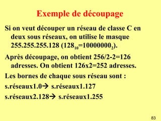 Exemple de découpage
Si on veut découper un réseau de classe C en
  deux sous réseaux, on utilise le masque
  255.255.255.128 (12810=100000002).
Après découpage, on obtient 256/2-2=126
  adresses. On obtient 126x2=252 adresses.
Les bornes de chaque sous réseau sont :
s.réseaux1.0 s.réseaux1.127
s.réseaux2.128 s.réseaux1.255

                                               83
 