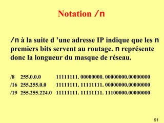 Notation /n

/n à la suite d ’une adresse IP indique que les n
premiers bits servent au routage. n représente
donc la longueur du masque de réseau.

/8 255.0.0.0      11111111. 00000000. 00000000.00000000
/16 255.255.0.0   11111111. 11111111. 00000000.00000000
/19 255.255.224.0 11111111. 11111111. 11100000.00000000



                                                          91
 