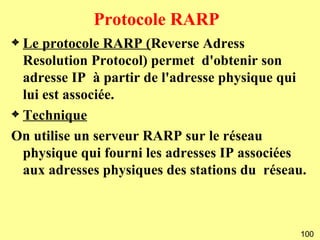 Protocole RARP
3 Le protocole RARP (Reverse Adress
  Resolution Protocol) permet d'obtenir son
  adresse IP à partir de l'adresse physique qui
  lui est associée.
3 Technique

On utilise un serveur RARP sur le réseau
  physique qui fourni les adresses IP associées
  aux adresses physiques des stations du réseau.



                                               100
 
