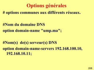 Options générales
# options communes aux différents réseaux.

#Nom du domaine DNS
option domain-name "ump.ma";

#Nom(s) de(s) serveur(s) DNS
option domain-name-servers 192.168.100.10,
  192.168.10.11;


                                             208
 