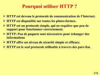 Pourquoi utiliser HTTP ?
 HTTP est devenu le protocole de communication de l’Internet.
 HTTP est disponible sur toutes les plates-formes.
 HTTP est un protocole simple, qui ne requière que peu de
  support pour fonctionner correctement.
 HTTP: Peu de paquets sont nécessaires pour échanger des
  informations
 HTTP offre un niveau de sécurité simple et efficace.
 HTTP est le seul protocole utilisable à travers des pare-feu.




                                                             216
 