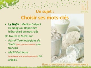 Un sujet : Choisir ses mots-clés Le MeSH  : Medical Subject Headings ou Répertoire hiérarchisé de mots-clés On trouve le MeSH sur : Portail Terminologique de Santé   ( http://pts.chu-rouen.fr/ )  en français MeSH Database   ( http://www.ncbi.nlm.nih.gov/mesh )  en anglais 