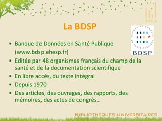 La BDSP Banque de Données en Santé Publique (www.bdsp.ehesp.fr) Editée par 48 organismes français du champ de la santé et de la documentation scientifique En libre accès, du texte intégral Depuis 1970 Des articles, des ouvrages, des rapports, des mémoires, des actes de congrès… 