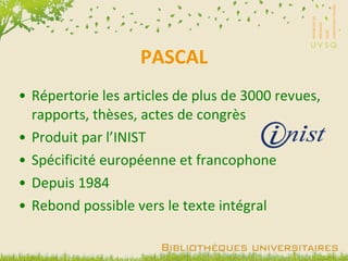 PASCAL Répertorie les articles de plus de 3000 revues, rapports, thèses, actes de congrès Produit par l’INIST Spécificité européenne et francophone Depuis 1984 Rebond possible vers le texte intégral 