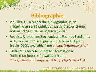 Bibliographie Mouillet, E. La recherche bibliographique en médecine et santé publique : guide d’accès. 2ème édition, Paris : Elsevier Masson ; 2010. Formist. Ressources Electroniques Pour les Etudiants, la Recherche et l’Enseignement [Internet]. Lyon : Enssib, 2009. Available from :  http://repere.enssib. fr Dailland, Françoise. Pubmed : formation à l’utilisation [Internet] Available from :  http://www.bu.univ-paris5.fr/spip.php?article314 