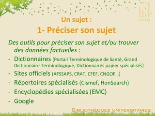 Un sujet : 1- Préciser son sujet Des outils pour préciser son sujet et/ou trouver des données factuelles  : Dictionnaires  (Portail Terminologique de Santé, Grand Dictionnaire Terminologique, Dictionnaires papier spécialisés) Sites officiels  (AFSSAPS, CRAT, CFEF, CNGOF…) Répertoires spécialisés  (Cismef, HonSearch) Encyclopédies spécialisées (EMC) Google 