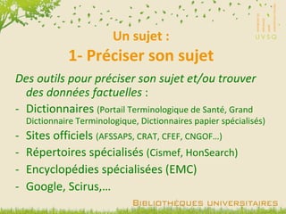 Un sujet : 1- Préciser son sujet Des outils pour préciser son sujet et/ou trouver des données factuelles  : Dictionnaires  (Portail Terminologique de Santé, Grand Dictionnaire Terminologique, Dictionnaires papier spécialisés) Sites officiels  (AFSSAPS, CRAT, CFEF, CNGOF…) Répertoires spécialisés  (Cismef, HonSearch) Encyclopédies spécialisées (EMC) Google, Scirus,… 