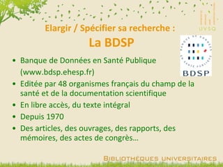 Elargir / Spécifier sa recherche :  La BDSP Banque de Données en Santé Publique (www.bdsp.ehesp.fr) Editée par 48 organismes français du champ de la santé et de la documentation scientifique En libre accès, du texte intégral Depuis 1970 Des articles, des ouvrages, des rapports, des mémoires, des actes de congrès… 