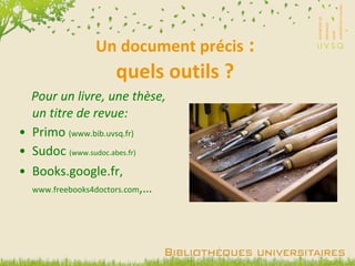 Un document précis  : quels outils ? Pour un livre, une thèse, un titre de revue: Primo  (www.bib.uvsq.fr) Sudoc  (www.sudoc.abes.fr) Books.google.fr,  www.freebooks4doctors.com ,… 