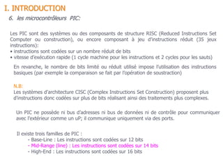 Un PIC ne possède ni bus d’adresses ni bus de données ni de contrôle pour communiquer
avec l’extérieur comme un uP; il communique uniquement via des ports.
6. les microcontrôleurs PIC:
Il existe trois familles de PIC :
- Base-Line : Les instructions sont codées sur 12 bits
- Mid-Range (line) : Les instructions sont codées sur 14 bits
- High-End : Les instructions sont codées sur 16 bits
Les PIC sont des systèmes ou des composants de structure RISC (Reduced Instructions Set
Computer ou construction), ou encore composant à jeu d’instructions réduit (35 jeux
instructions):
• instructions sont codées sur un nombre réduit de bits
• vitesse d’exécution rapide (1 cycle machine pour les instructions et 2 cycles pour les sauts)
N.B:
Les systèmes d'architecture CISC (Complex Instructions Set Construction) proposent plus
d'instructions donc codées sur plus de bits réalisant ainsi des traitements plus complexes.
En revanche, le nombre de bits limité ou réduit utilisé impose l’utilisation des instructions
basiques (par exemple la comparaison se fait par l’opération de soustraction)
I. INTRODUCTION
 