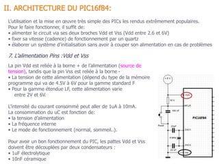 II. ARCHITECTURE DU PIC16f84:
7. L’alimentation Pins :Vdd et Vss
La pin Vdd est reliée à la borne + de l’alimentation (source de
tension), tandis que la pin Vss est reliée à la borne -
• La tension de cette alimentation (dépend du type de la mémoire
programme qui va de 4.5V à 6V pour la gamme standard F
• Pour la gamme étendue LF, cette alimentation varie
entre 2V et 6V.
L’intensité du courant consommé peut aller de 1uA à 10mA.
La consommation du uC est fonction de:
• la tension d’alimentation
• La fréquence interne
• Le mode de fonctionnement (normal, sommeil..).
Pour avoir un bon fonctionnement du PIC, les pattes Vdd et Vss
doivent être découplées par deux condensateurs :
• 1uF électrolytique
• 10nF céramique
L’utilisation et la mise en œuvre très simple des PICs les rendus extrêmement populaires.
Pour le faire fonctionner, il suffit de:
• alimenter le circuit via ses deux broches Vdd et Vss (Vdd entre 2.6 et 6V)
• fixer sa vitesse (cadence) de fonctionnement par un quartz
• élaborer un système d’initialisation sans avoir à couper son alimentation en cas de problèmes
 