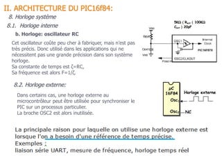 b. Horloge: oscillateur RC
Cet oscillateur coûte peu cher à fabriquer, mais n’est pas
très précis. Donc utilisé dans les applications qui ne
nécessitent pas une grande précision dans son système
horloge.
Sa constante de temps est ζ=RC,
Sa fréquence est alors F=1/ζ.
8.2. Horloge externe:
Dans certains cas, une horloge externe au
microcontrôleur peut être utilisée pour synchroniser le
PIC sur un processus particulier.
La broche OSC2 est alors inutilisée.
8.1. Horloge interne
II. ARCHITECTURE DU PIC16f84:
8. Horloge système
 