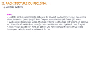 N.B :
• Les PICs sont des composants statiques; Ils peuvent fonctionner avec des fréquences
allant du continu (0 Hz) jusqu’à leurs fréquences maximales spécifiques (20 MHz).
• Quel que soit l’oscillateur utilisé, l’horloge système (ou l’horloge instruction) est obtenue
en divisant la fréquence Fosc par 4 (architecture Harvard avec Pipeline à deux étages).
• Ainsi avec un quartz de 4 MHz, on obtient une horloge instruction de 1MHz; soit le
temps pour exécuter une instruction est de 1us.
II. ARCHITECTURE DU PIC16f84:
8. Horloge système
 