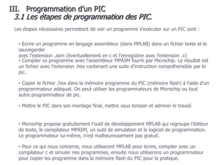 108
• Pour ce qui nous concerne, nous utiliseront MPLAB pour écrire, compiler avec un
compilateur c et simuler nos programmes, ensuite nous utiliserons un programmateur
pour copier les programme dans la mémoire flash du PIC pour la pratique.
Les étapes nécessaires permettant de voir un programme s'exécuter sur un PIC sont :
• Ecrire un programme en langage assembleur (dans MPLAB) dans un fichier texte et le
sauvegarder
avec l'extension .asm (éventuellement en c et l’enregistrer avec l’extension .c)
• Compiler ce programme avec l'assembleur MPASM fourni par Microchip. Le résultat est
un fichier avec l'extension .hex contenant une suite d'instruction compréhensible par le
pic.
• Copier le fichier .hex dans la mémoire programme du PIC (mémoire flash) à l'aide d'un
programmateur adéquat. On peut utiliser les programmateurs de Microchip ou tout
autre programmateur de pic.
• Microchip propose gratuitement l'outil de développement MPLAB qui regroupe l'éditeur
de texte, le compilateur MPASM, un outil de simulation et le logiciel de programmation.
Le programmateur lui-même, n'est malheureusement pas gratuit.
• Mettre le PIC dans son montage final, mettre sous tension et admirer le travail.
3.1 Les étapes de programmation des PIC.
III. Programmation d’un PIC
 