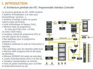 8. Architecture générale des PIC :Programmable Interface Controller
La structure générale du PIC 16F84 contient:
• Système d’initialisation à la mise sous
tension(Power Up,timer…),
• Système d’horloge à partir du quartz
externe (base de temps),
• Unité arithmétique et logique (UAL)
• Mémoire flash de programme,
1k mots de14 bits (mot =14 bits,
1k mots=1028 mots),
• Compteur ordinal de programme (PC) et
une pile (stack) de 8 niveaux,
• Bus spécifique pour le programme
(program bus),
• Registre contenant le code de l’instruction à
exécuter,
• Bus spécifique pour les données (data bus)
• Mémoire RAM (registres SFR et 68 octets
de données),
• Mémoire EEPROM (64 octets de données)
• 2 ports d’entrées/sorties (Port A et Port B),
• Compteur (temporisateur ou timer0),
• chien de garde (watchdog) pour surveiller
le dysfonctionnement du pic.
I. INTRODUCTION
 