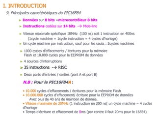 14
► 35 instructions - RISC
► Instructions codées sur 14 bits - Mide-line
► Données sur 8 bits =microcontrôleur 8 bits
► 4 sources d’interruptions
► Vitesse maximale spécifique 10MHz (100 ns) soit 1 instruction en 400ns
(1cycle machine = 1cycle instruction = 4 cycles d’horloge)
9. Principales caractéristiques du PIC16F84
► Deux ports d’entrées / sorties (port A et port B)
► Un cycle machine par instruction, sauf pour les sauts : 2cycles machines
► 1000 cycles d’effacements / écritures pour la mémoire
Flash et 10.000 cycles pour la EEPROM de données
N.B : Pour le PIC16F84A :
• 10.000 cycles d’effacements / écritures pour la mémoire Flash
• 10.000.000 cycles d’effacement/ écriture pour la EEPROM de données
Avec plus de 40 ans de maintien de donnée.
• Vitesse maximale de 20MHz (1 instruction en 200 ns( un cycle machine = 4 cycles
d’horloge
• Temps d’écriture et effacement de 8ms (par contre il faut 20ms pour le 16F84)
I. INTRODUCTION
 