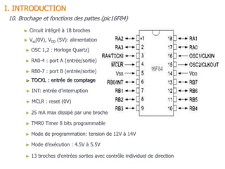 15
10. Brochage et fonctions des pattes (pic16F84)
► Vss(0V), VDD (5V): alimentation
► OSC 1,2 : Horloge Quartz)
► RA0-4 : port A (entrée/sortie)
► TOCKL : entrée de comptage
► INT: entrée d’interruption
► RB0-7 : port B (entrée/sortie)
► MCLR : reset (0V)
► Mode de programmation: tension de 12V à 14V
► Mode d’exécution : 4.5V à 5.5V
► Circuit intégré à 18 broches
I. INTRODUCTION
► 25 mA max dissipé par une broche
► 13 broches d’entrées sorties avec contrôle individuel de direction
► TMR0 Timer 8 bits programmable
 