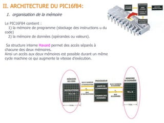 1. organisation de la mémoire
Le PIC16F84 contient :
1) la mémoire de programme (stockage des instructions u du
code)
2) la mémoire de données (opérandes ou valeurs).
Sa structure interne Havard permet des accès séparés à
chacune des deux mémoires.
Ainsi un accès aux deux mémoires est possible durant un même
cycle machine ce qui augmente la vitesse d’exécution.
II. ARCHITECTURE DU PIC16f84:
 