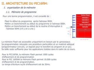 La mémoire Flash est accessible uniquement en lecture par le uprocesseur.
Sa programmation nécessite une procédure particulière et un matériel adéquat
(programmateur (circuit), un logiciel pour le transfert du program et un pc).
Sa taille reste suffisante pour les applications traitées dans le cadre de ce cours.
1.1. Mémoire de programme
1. organisation de la mémoire
II. ARCHITECTURE DU PIC16f84:
Pour une bonne programmation, il est conseillé de :
Placé le début du programme après l’adresse 004h
Mettre un branchement au début du programme à l’adresse 000h.
Mettre un branchement au début de la routine d’interruption à
l’adresse 004h (s’il y en a une )
Pour le PIC16F84, la mémoire Flash permet 1000 cycles
d’effacement et de programmation
Pour le PIC 16F84A la mémoire Flash permet 10.000 cycles
d’effacement et de programmation.
Le temps d’écriture ou/et d’effacement est de 20ms.
 