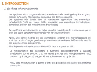 1. Systèmes micro-programmés
Les systèmes micro programmés sont actuellement très développés grâce au grand
progrès qu’a connu l’électronique numérique ces dernières années.
Ces systèmes très utilisés dans de nombreuses applications tant domestique
qu’industriels (coût de revient faible, adaptation aux contraintes technologiques
complexes, gestion des fonctionnalités très variées)
Ces systèmes sont développés au début dans les calculateurs de bureau ou de poche
avec des codes (programmes) orientés vers le calcul numérique.
Après, une bonne maîtrise de ces technologies, apparaît des microprocesseurs qui
sont des circuits d’usages généraux qui constituent actuellement l’élément de base de
ces systèmes micro-programmés.
Ainsi le premier microprocesseur 4 bits 4004 Intel a apparut en 1971.
La miniaturisation des transistors a augmenté considérablement la capacité
d’intégration sur le silicium. D’ou un rapide passage aux microprocesseurs (µp)
suivants: µp 8 bits, µp 16 bits, µp 32 bits et finalement au µp 64 bits.
Ainsi, cette miniaturisation a permis d’offrir des possibilités de réaliser des systèmes
embarqués.
I. INTRODUCTION
 