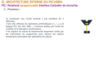 II. ARCHITECTURE INTERNE DU PIC16f84:
PIC: Peripheral (programmable Interface Controller de microchip
2. Processeur :
Le processeur (ou l’unité centrale ) est constitué de 2
éléments :
• Une UAL effectue les opérations arithmétiques (+, -, /..) et
logique (ET, OU, NO, AND…..) internes dictées par l’unité de
contrôle et le Décodeur d’instructions.
• Un registre de travail W fondamental largement utilisé par
les instructions du programme pour stocker les valeurs
temporaires (données) des opérations de calculs.
 