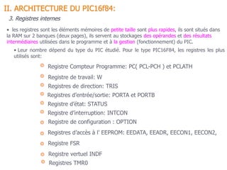 • Leur nombre dépend du type du PIC étudié. Pour le type PIC16F84, les registres les plus
utilisés sont:
Registres d’entrée/sortie: PORTA et PORTB
Registre d’état: STATUS
Registres de direction: TRIS
Registre Compteur Programme: PC( PCL-PCH ) et PCLATH
Registre de travail: W
II. ARCHITECTURE DU PIC16f84:
3. Registres internes
Registre d’interruption: INTCON
Registre de configuration : OPTION
Registres d’accès à l’ EEPROM: EEDATA, EEADR, EECON1, EECON2,
Registre vertuel INDF
Registres TMR0
Registre FSR
• les registres sont les éléments mémoires de petite taille sont plus rapides, ils sont situés dans
la RAM sur 2 banques (deux pages), ils servent au stockages des opérandes et des résultats
intermédiaires utilisées dans le programme et à la gestion (fonctionnement) du PIC.
 
