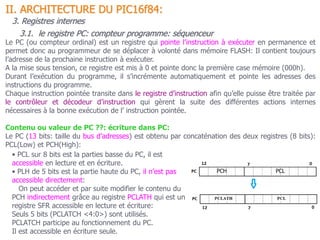 II. ARCHITECTURE DU PIC16f84:
3.1. le registre PC: compteur programme: séquenceur
3. Registres internes
Le PC (ou compteur ordinal) est un registre qui pointe l’instruction à exécuter en permanence et
permet donc au programmeur de se déplacer à volonté dans mémoire FLASH: Il contient toujours
l’adresse de la prochaine instruction à exécuter.
A la mise sous tension, ce registre est mis à 0 et pointe donc la première case mémoire (000h).
Durant l’exécution du programme, il s’incrémente automatiquement et pointe les adresses des
instructions du programme.
Chaque instruction pointée transite dans le registre d’instruction afin qu’elle puisse être traitée par
le contrôleur et décodeur d’instruction qui gèrent la suite des différentes actions internes
nécessaires à la bonne exécution de l’ instruction pointée.
Contenu ou valeur de PC ??: écriture dans PC:
Le PC (13 bits: taille du bus d’adresses) est obtenu par concaténation des deux registres (8 bits):
PCL(Low) et PCH(High):
• PCL sur 8 bits est la parties basse du PC, il est
accessible en lecture et en écriture.
• PLH de 5 bits est la partie haute du PC, il n’est pas
accessible directement:
On peut accéder et par suite modifier le contenu du
PCH indirectement grâce au registre PCLATH qui est un
registre SFR accessible en lecture et écriture:
Seuls 5 bits (PCLATCH <4:0>) sont utilisés.
PCLATCH participe au fonctionnement du PC.
Il est accessible en écriture seule.
 