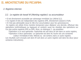 3.2. Le registre de travail W (Working register): ou accumulateur
• Il est directement accessible par adressage immédiat (ou Littéral (L)).
• Ce registre 8 bits est indépendant des registres SFR, directement associé à l’UAL
• Il n’est pas adressable (joue le rôle d’un accumulateur pour les uprocesseurs).
Ce registre est utilisé d’une manière temporaire pour déplacer une donnée, effectuer des
opérations (arithmétiques ou logiques) et contenir aussi les résultats des opérations sur
l’un des autres registres SFR ou GPR. Ainsi, on distingue 2 cas possibles:
*Opération à un seul opérande: l’opérande est soit dans W soit dans un autre registre,
*Opération à deux opérandes: un opérande est dans W, l’autre est une constante
(valeur immédiate 8 bits: littéral) ou est contenu dans un autre registre.
Les résultats sont envoyés soit dans W soit dans un autre registre soit dans les deux (pour
certaines instructions).
II. ARCHITECTURE DU PIC16F84:
3. Registres internes
 