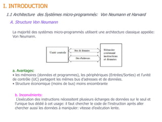 La majorité des systèmes micro-programmés utilisent une architecture classique appelée:
Von Neumann.
a. Avantages:
• les mémoires (données et programmes), les périphériques (Entrées/Sorties) et l’unité
de contrôle (UC) partagent les mêmes bus d’adresses et de données.
• Structure économique (moins de bus) moins encombrante
b. Inconvénients:
L’exécution des instructions nécessitent plusieurs échanges de données sur le seul et
l’unique bus dédié à cet usage: il faut chercher le code de l’instruction après aller
chercher aussi les données à manipuler: vitesse d’exécution lente.
1.1 Architecture des Systèmes micro-programmés: Von Neumann et Harvard
A. Structure Von Neumann
I. INTRODUCTION
 