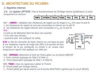 3.4. Le registre OPTION : Fixe le fonctionnement de l’horloge interne (prédiviseur) à accès
uniquement en écriture.
II. ARCHITECTURE DU PIC16f84:
3. Registres internes
Bit7 : /RBPU= validation des résistances de rappel (ou de tirage) à Vdd (5V) pour le port B
1: les résistances de rappel ne sont pas connectées en interne sur le port B
0 : les résistances de rappel internes sont connectées à Vdd sur le port B.
N.B :
Le pull-up est désactivé dans les deux cas suivants:
• à la mise sous tension,
• quand le port est configuré en sortie,
Bit6 : INTEDG=détermine le front de l’interruption sur la broche RB0/INT
1: front montant (passage de l’état 0 à l’état 1)
0 : Front descendant (passage de l’état 1 à l’état 0)
Bit5 :TOSC=choix du signal pour piloter le Timer0
0: Timer0 piloté par horloge interne,
1 : Timer0 piloté par signal externe via la broche RA4/TOCK1 (généré par le circuit NE555)
N.B: Le fait de connecter de façon interne sur une ligne du port
B une résistance interne de tirage (bit /RPU à 0) permet de fixer
la tension de la pin configurée en entrée à un niveau haut
lorsqu’aucun signal n’est appliqué sur cette pin.
 