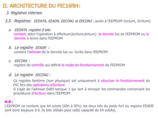 3.5. Registres: EEDATA, EEADR, EECON1 et EECON2 : accès à l’EEPROM (lecture, écriture)
II. ARCHITECTURE DU PIC16f84:
3. Registres internes
a. EEDATA :registre 8 bits
contient selon l’opération à effectuer(écriture,lecture) la donnée lue de l’EEPROM ou la
donnée à écrire dans l’EEPROM
b. Le registre EEADR :
contient l’adresse de la donnée lue ou écrite dans l’EEPROM
c. EECON1 :
registre de contrôle qui définit le mode de fonctionnement de l’EEPROM
d. Le registre EECON2 :
Ce registre fantôme (non physique) set uniquement à sécuriser le fonctionnement du
PIC lors des opérations d’écriture.
Il s’agit de l’adresse 0x89 banque 1 qui sert à envoyer les commandes concernant les
procédures d’écriture dans l’EEPROM
N.B :
L’EEPROM ne contient que 64 octets (00h à 3Fh); les deux bits du poids fort du registre EEADR
sont donc toujours à 0. (6 bits utilisés pour cette capacité de 64 octets).
 