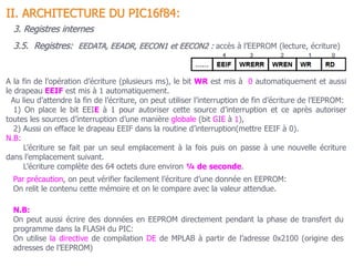 II. ARCHITECTURE DU PIC16f84:
3. Registres internes
N.B:
On peut aussi écrire des données en EEPROM directement pendant la phase de transfert du
programme dans la FLASH du PIC:
On utilise la directive de compilation DE de MPLAB à partir de l’adresse 0x2100 (origine des
adresses de l’EEPROM)
Par précaution, on peut vérifier facilement l’écriture d’une donnée en EEPROM:
On relit le contenu cette mémoire et on le compare avec la valeur attendue.
3.5. Registres: EEDATA, EEADR, EECON1 et EECON2 : accès à l’EEPROM (lecture, écriture)
A la fin de l’opération d’écriture (plusieurs ms), le bit WR est mis à 0 automatiquement et aussi
le drapeau EEIF est mis à 1 automatiquement.
Au lieu d’attendre la fin de l’écriture, on peut utiliser l’interruption de fin d’écriture de l’EEPROM:
1) On place le bit EEIE à 1 pour autoriser cette source d’interruption et ce après autoriser
toutes les sources d’interruption d’une manière globale (bit GIE à 1),
2) Aussi on efface le drapeau EEIF dans la routine d’interruption(mettre EEIF à 0).
N.B:
L’écriture se fait par un seul emplacement à la fois puis on passe à une nouvelle écriture
dans l’emplacement suivant.
L’écriture complète des 64 octets dure environ ¼ de seconde.
 