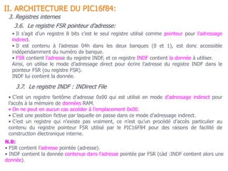 3.6. Le registre FSR pointeur d’adresse:
II. ARCHITECTURE DU PIC16f84:
3. Registres internes
• Il s’agit d’un registre 8 bits c’est le seul registre utilisé comme pointeur pour l’adressage
indirect.
• Il est contenu à l’adresse 04h dans les deux banques (0 et 1), est donc accessible
indépendamment du numéro de banque.
• FSR contient l’adresse du registre INDF, et ce registre INDF contient la donnée à utiliser.
Ainsi, on utilise le mode d’adressage direct pour écrire l’adresse du registre INDF dans le
pointeur FSR (ou registre FSR).
INDF lui contient la donnée.
3.7. Le registre INDF : INDirect File
• C’est un registre fantôme d’adresse 0x00 qui est utilisé en mode d’adressage indirect pour
l’accès à la mémoire de données RAM.
• On ne peut en aucun cas accéder à l’emplacement 0x00.
• C’est une position fictive par laquelle on passe dans ce mode d’adressage indirect.
• C’est un registre qui n’existe pas vraiment, ce n’est qu’un procédé d’accès particulier au
contenu du registre pointeur FSR utilisé par le PIC16F84 pour des raisons de facilité de
construction électronique interne.
N.B:
• FSR contient l’adresse pointée (adresse).
• INDF contient la donnée contenue dans l’adresse pointée par FSR (càd :INDF contient alors une
donnée).
 