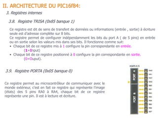 3.9. Registre PORTA (0x05 banque 0)
II. ARCHITECTURE DU PIC16f84:
3. Registres internes
Ce registre permet au microcontrôleur de communiquer avec le
monde extérieur, c’est en fait ce registre qui représente l’image
(états) des 5 pins RA0 à RA4, chaque bit de ce registre
représente une pin. Il est à lecture et écriture.
3.8. Registre TRISA (0x85 banque 1)
Ce registre est dit de sens de transfert de données ou informations (entrée , sortie) à écriture
seule est d’adresse complète sur 8 bits.
Ce registre permet de configurer indépendamment les bits du port A ( de 5 pins) en entrée
ou en sortie selon les valeurs mis dans ses bits. Il fonctionne comme suit:
• Chaque bit de ce registre mis à 1 configure la pin correspondante en entrée.
(1=Input)
• Chaque bit de ce registre positionné à 0 configure la pin correspondante en sortie.
(0=Ouput).
 