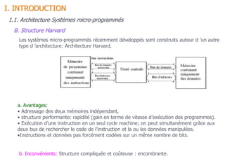 Les systèmes micro-programmés récemment développés sont construits autour d ’un autre
type d ’architecture: Architecture Harvard.
a. Avantages:
• Adressage des deux mémoires indépendant,
• structure performante: rapidité (gain en terme de vitesse d’exécution des programmes).
• Exécution d’une instruction en un seul cycle machine; on peut simultanément grâce aux
deux bus de rechercher le code de l’instruction et la ou les données manipulées.
•Instructions et données pas forcément codées sur un même nombre de bits.
b. Inconvénients: Structure compliquée et coûteuse : encombrante.
1.1. Architecture Systèmes micro-programmés
B. Structure Harvard
I. INTRODUCTION
 